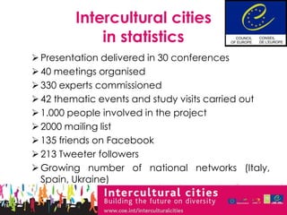 Intercultural cities
             in statistics
 Presentation delivered in 30 conferences
 40 meetings organised
 330 experts commissioned
 42 thematic events and study visits carried out
 1.000 people involved in the project
 2000 mailing list
 135 friends on Facebook
 213 Tweeter followers
 Growing number of national networks (Italy,
  Spain, Ukraine)
 
