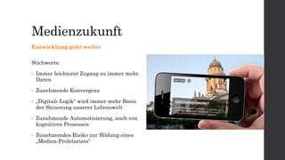 Medienzukunft
Entwicklung geht weiter
Stichworte:
• Immer leichterer Zugang zu immer mehr
Daten
• Zunehmende Konvergenz
• „Digitale Logik“ wird immer mehr Basis
der Steuerung unserer Lebenswelt
• Zunehmende Automatisierung, auch von
kognitiven Prozessen
• Zunehmendes Risiko zur Bildung eines
„Medien-Proletariats“
 