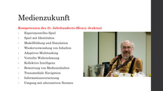 Medienzukunft
Kompetenzen des 21. Jahrhunderts (Henry Jenkins)
• Experimentelles Spiel
• Spiel mit Identitäten
• Modellbildung und Simulation
• Wiederverwendung von Inhalten
• Adaptives Multitasking
• Verteilte Wahrnehmung
• Kollektive Intelligenz
• Bewertung von Medieninhalten
• Transmediale Navigation
• Informationsvernetzung
• Umgang mit alternativen Normen
 