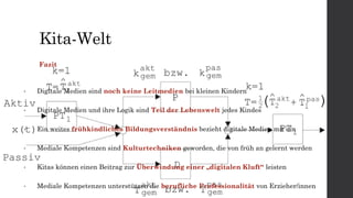 Kita-Welt
• Digitale Medien sind noch keine Leitmedien bei kleinen Kindern
• Digitale Medien und ihre Logik sind Teil der Lebenswelt jedes Kindes
• Ein weites frühkindliches Bildungsverständnis bezieht digitale Medien mit ein
• Mediale Kompetenzen sind Kulturtechniken geworden, die von früh an gelernt werden
• Kitas können einen Beitrag zur Überwindung einer „digitalen Kluft“ leisten
• Mediale Kompetenzen unterstützen die berufliche Professionalität von Erzieher/innen
Fazit
 