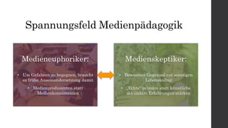 Spannungsfeld Medienpädagogik
Medieneuphoriker:
• Um Gefahren zu begegnen, braucht
es frühe Auseinandersetzung damit
• Medienproduzenten statt
Medienkonsumenten
Medienskeptiker:
• Bewusster Gegenpol zur sonstigen
Lebenskultur
• „Echte“ primäre statt künstliche
sekundäre Erfahrungen stärken
 