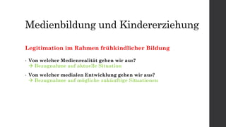Medienbildung und Kindererziehung
Legitimation im Rahmen frühkindlicher Bildung
• Von welcher Medienrealität gehen wir aus?
 Bezugnahme auf aktuelle Situation
• Von welcher medialen Entwicklung gehen wir aus?
 Bezugnahme auf mögliche zukünftige Situationen
 