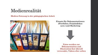 Medienrealität
Medien-Nutzung in der pädagogischen Arbeit
Einsatz für Dokumentationen
(Portfolios, Projektdokus
usw.) und Marketing
Fotos werden zur
Dokumentation und
Illustration fast überall
verwendet, Videos eher selten
 