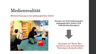 Medienrealität
Medien-Nutzung in der pädagogischen Arbeit
Einsatz zur Unterstützung der
pädagogischen Arbeit (z.B.
Videobeobachtungen.)
Konzepte wie Marte Meo
existieren, eine systematische
Nutzung ist dennoch selten
 