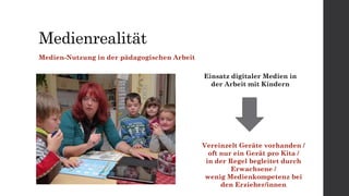 Medienrealität
Medien-Nutzung in der pädagogischen Arbeit
Einsatz digitaler Medien in
der Arbeit mit Kindern
Vereinzelt Geräte vorhanden /
oft nur ein Gerät pro Kita /
in der Regel begleitet durch
Erwachsene /
wenig Medienkompetenz bei
den Erzieher/innen
 