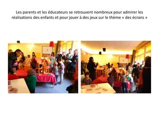 Les parents et les éducateurs se retrouvent nombreux pour admirer les
réalisations des enfants et pour jouer à des jeux sur le thème « des écrans »
 
