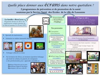 Le projet…
Quelle place donner aux écrans dans notre quotidien ?
2 programmes de prévention et de promotion de la santé
soutenus par le Service Santé des Ecoles de la ville de Lausanne
La famille « Booz’yeux »
Programme destiné aux élèves des
établissements scolaires primaires de
la Ville de Lausanne (5 à 10 ans) (1997)
« Oups la télé »
Au service de l’accueil de jour de l’enfance
Centres de vie enfantine du « Reseau-L »
soit 6,600 enfants entre 1 et 6 ans (2011)
 Spectacle de marionnettes
 Animation en ateliers interactifs/thèmes
Le choix Le corps Le temps Les sentiments
 Echanges collectifs en classe
 Sur invitation des élèves, un moment exposition/échanges
qui réunit les enfants, les parents, les enseignants
et des professionnels, pour apprendre ensemble en
utilisant l’éducation par les pairs
bénéficiant d’apports théoriques
participant à des jeux collectifs
Nos partenaires
 L’association
Action Innocence
www.actioninnocence.org
 L’association
swissgamers Network
www.swissgamers.net
www.pegi.info
 M Prof. Serge Tisseron
www.squiggle.be
Plateforme d’informations
sur les risques de
l’utilisation d’Internet
Propose des indicateurs face à
l’univers des jeux vidéo.
Promotion des normes PEGI
Conférence / Débat destinés
aux collaborateurs des crèches
et garderies du « Reseau-L »
14 des 32 structures d’accueil lausannoises
ont déjà participé
 Deux évènements dans l’année (exposition / échanges)
 5 thèmes exploités
Le choix/le corps/ le temps/ l’espace / les
sentiments
 Un spectacle de marionnettes spécialement adapté
 Ateliers de jeux interactifs et créatifs
Renseignements:
Sylvie.muller@lausanne.ch
L’association
« EcransVisés »
s’implique
 