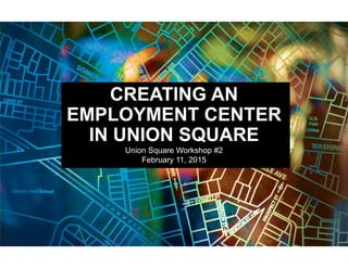 CREATING AN
EMPLOYMENT CENTER
IN UNION SQUARE
Union Square Workshop #2
February 11, 2015
 