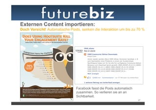Externen Content importieren:
Doch Vorsicht! Automatische Posts, senken die Interaktion um bis zu 70 %




                                Facebook fasst die Posts automatisch
                                zusammen. So verlieren sie an an
                                Sichtbarkeit.
                                                                       27
 