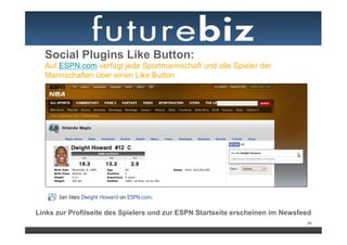 Social Plugins Like Button:
  Auf ESPN.com verfügt jede Sportmannschaft und alle Spieler der
  Mannschaften über einen Like Button




Links zur Profilseite des Spielers und zur ESPN Startseite erscheinen im Newsfeed
                                                                               84
 