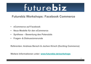 Futurebiz Workshops: Facebook Commerce


•  eCommerce auf Facebook
•  Neue Modelle für den eCommerce
•  Synthese – Bewertung des Potenzials
•  Fragen- & Diskussionsrunde


Referenten: Andreas Bersch & Jochen Kirsch (Exciting Commerce)


Weitere Informationen unter: www.futurebiz.de/workshops
                                                                 91
 