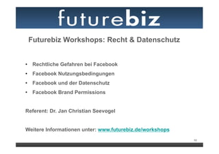 Futurebiz Workshops: Recht & Datenschutz


•  Rechtliche Gefahren bei Facebook
•  Facebook Nutzungsbedingungen
•  Facebook und der Datenschutz
•  Facebook Brand Permissions


Referent: Dr. Jan Christian Seevogel


Weitere Informationen unter: www.futurebiz.de/workshops
                                                          92
 