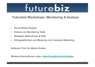 Futurebiz Workshops: Monitoring & Analyse


•  Social Media Analyse
•  Einsatz von Monitoring Tools
•  Strategie, Maßnahmen & KPIs
•  Erfolgsdefinition und Messung von Facebook Marketing


Referent: Prof. Dr. Martin Grothe


Weitere Informationen unter: www.futurebiz.de/workshops
                                                          93
 