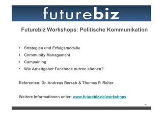 Futurebiz Workshops: Politische Kommunikation


•  Strategien und Erfolgsmodelle
•  Community Management
•  Campaining
•  Wie Arbeitgeber Facebook nutzen können?


Referenten: Dr. Andreas Bersch & Thomas P. Reiter


Weitere Informationen unter: www.futurebiz.de/workshops
                                                          95
 