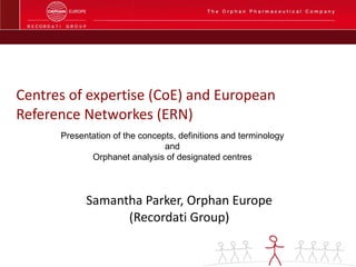 Centres of expertise (CoE) and European Reference Networkes (ERN) Samantha Parker, Orphan Europe (Recordati Group) Presentation of the concepts, definitions and terminology and Orphanet analysis of designated centres 