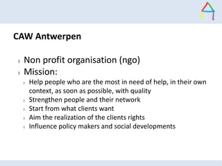CAW Antwerpen
l Non profit organisation (ngo)
l Mission:
l Help people who are the most in need of help, in their own
cont...