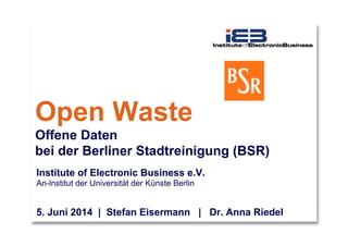 Open Waste
Offene Daten
bei der Berliner Stadtreinigung (BSR)
Institute of Electronic Business e.V.
An-lnstitut der Universität der Künste Berlin
5. Juni 2014 | Stefan Eisermann | Dr. Anna Riedel
 