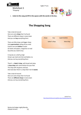 Inglês 7º ano
        Worksheet 3
        “Shopping”


    1. Listen to the song and fill in the spaces with the words in the box.




                                    The Shopping Song

Take a look all around
Here are some shops that I’ve found
There are different shops in every town
And you can buy everything there                          shops             buy           supermarkets

There are little shops and bigger shops                           baker’s shop                      shoe shop
And supermarkets selling all you need
Food to eat and clothes to wear
Or books and papers, magazines to read                      clothes               sweets       different
Say what you need to buy

It may be on a shelf up high
Grown-ups meet and chat and babies cry
And you can buy everything there

There’s a baker’s shop with bread and cakes
A shoe shop with some fashion for your feet
The shop with all games and toys
And next door there’s a shop that’s full of sweets

Take a look all around
Here are some shops that I’ve found
There are different shops in every town
And you can buy everything there.




                                                                                                       adapted from:
                                                         http://www.britishcouncil.org/kids-songs-shopping-popup.htm




Núcleo de Estágio Inglês/Alemão
Cláudia Ferreira              [1]
 
