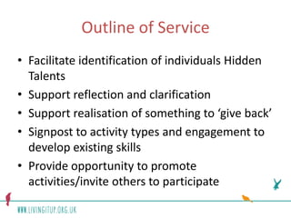 Outline of Service
• Facilitate identification of individuals Hidden
  Talents
• Support reflection and clarification
• Support realisation of something to ‘give back’
• Signpost to activity types and engagement to
  develop existing skills
• Provide opportunity to promote
  activities/invite others to participate
 