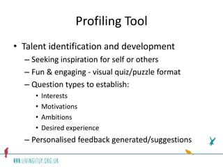Profiling Tool
• Talent identification and development
  – Seeking inspiration for self or others
  – Fun & engaging - visual quiz/puzzle format
  – Question types to establish:
     •   Interests
     •   Motivations
     •   Ambitions
     •   Desired experience
  – Personalised feedback generated/suggestions
 