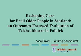 Reshaping Care
 for Frail Older People in Scotland:
an Outcomes-Focussed Evaluation of
      Telehealthcare in Falkirk

               social work ... putting people first


                                               1
 