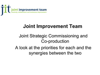Joint Improvement Team
  Joint Strategic Commissioning and
              Co-production
A look at the priorities for each and the
       synergies between the two
 