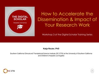 How to Accelerate the 
Dissemination & Impact of 
Your Research Work 
Workshop 3 of the Digital Scholar Training Series 
Katja Reuter, PhD 
Southern California Clinical and Translational Science Institute (SC CTSI) at the University of Southern California 
and Children's Hospital Los Angeles 
 