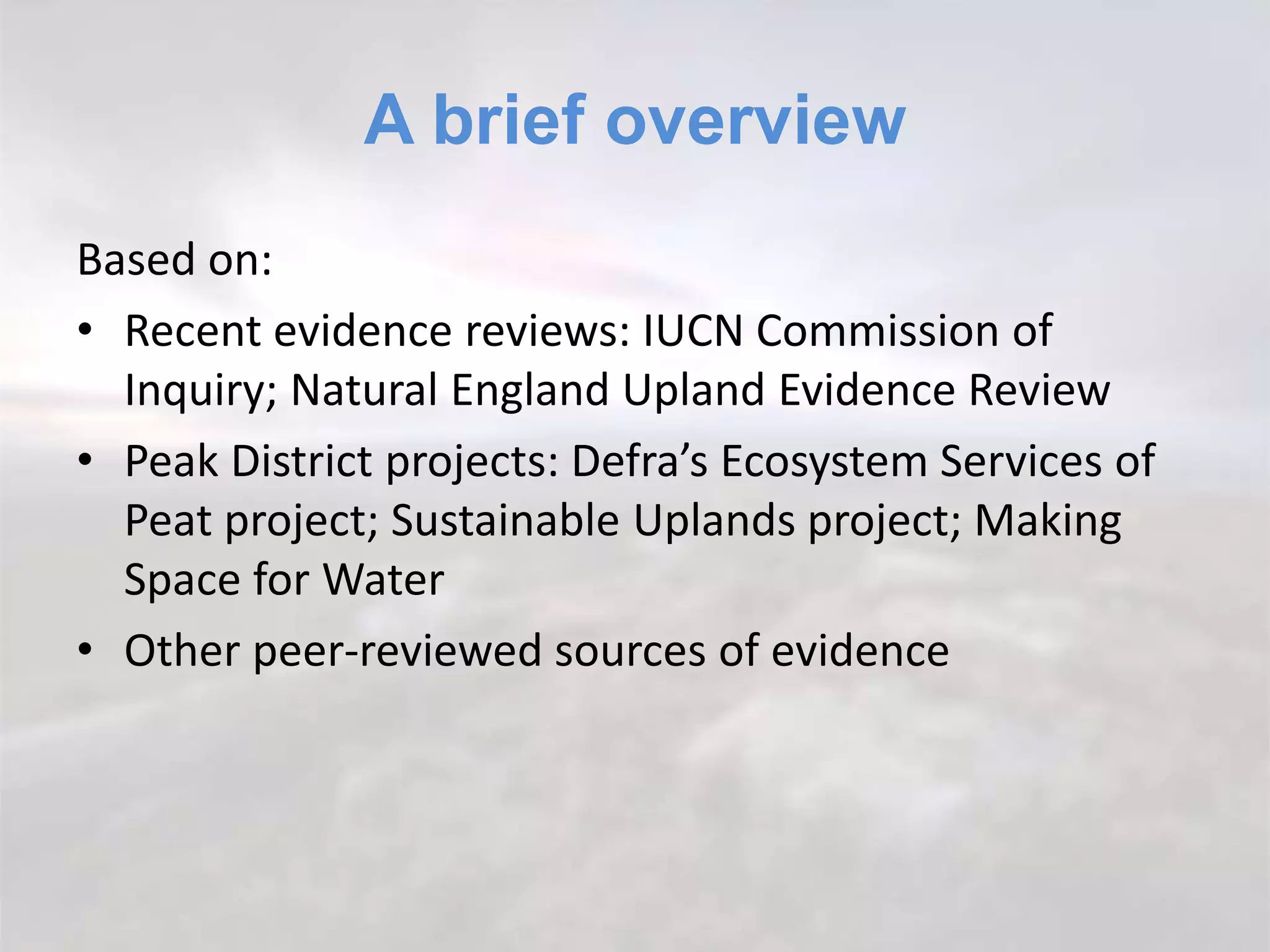 A brief overview
Based on:
• Recent evidence reviews: IUCN Commission of
Inquiry; Natural England Upland Evidence Review
• Peak District projects: Defra’s Ecosystem Services of
Peat project; Sustainable Uplands project; Making
Space for Water
• Other peer-reviewed sources of evidence
 