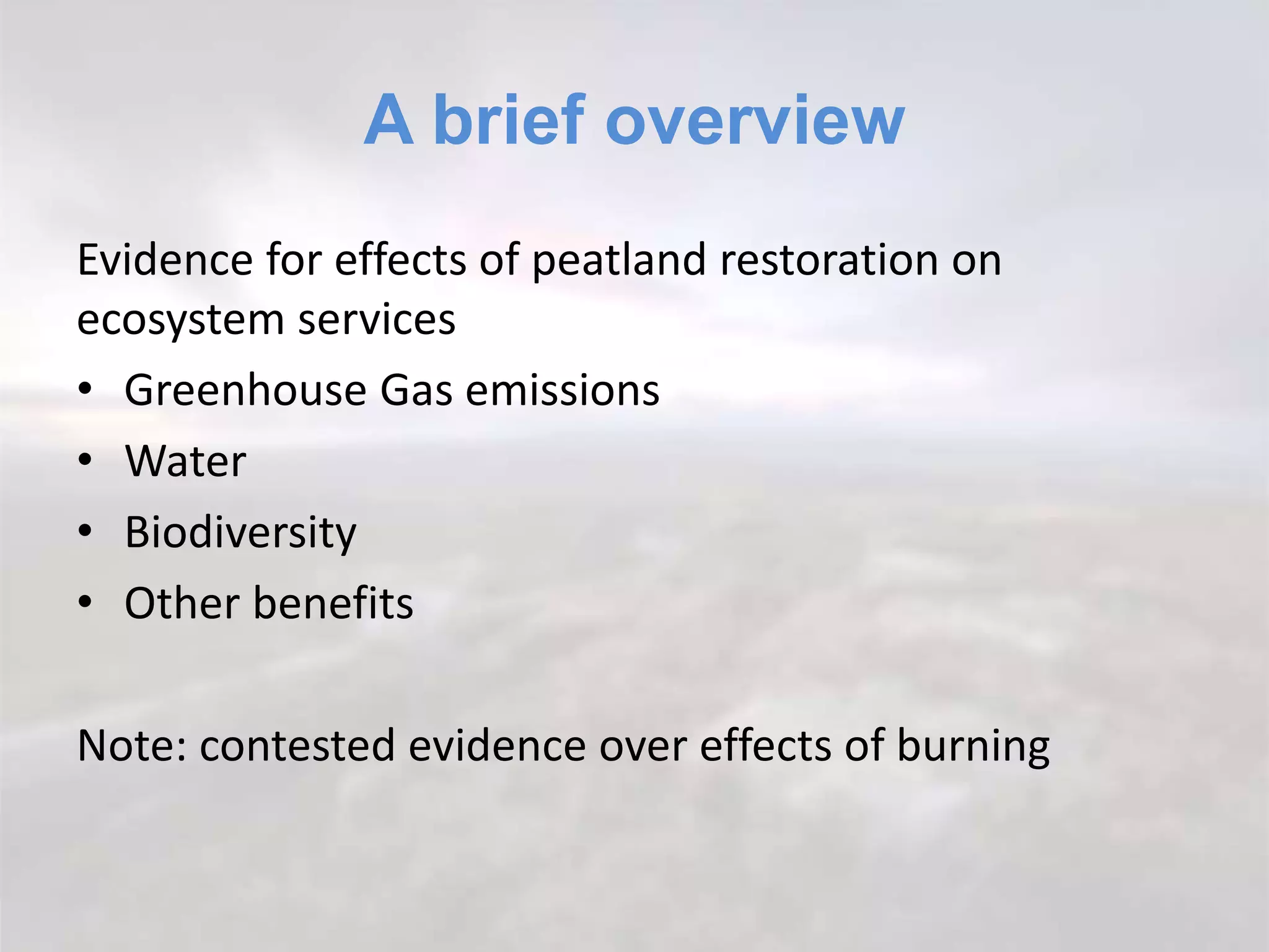 A brief overview
Evidence for effects of peatland restoration on
ecosystem services
• Greenhouse Gas emissions
• Water
• Biodiversity
• Other benefits
Note: contested evidence over effects of burning
 