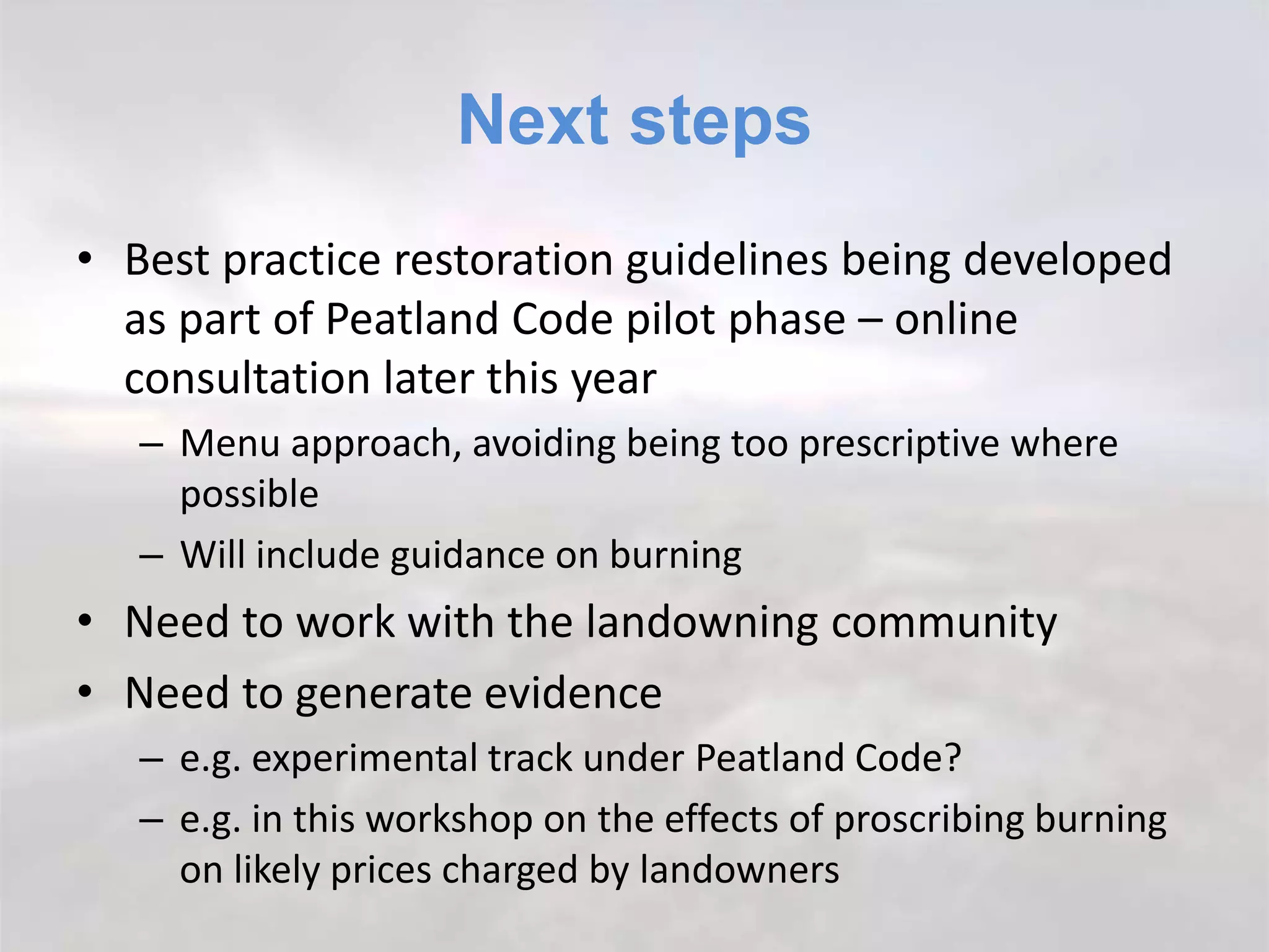 Next steps
• Best practice restoration guidelines being developed
as part of Peatland Code pilot phase – online
consultation later this year
– Menu approach, avoiding being too prescriptive where
possible
– Will include guidance on burning
• Need to work with the landowning community
• Need to generate evidence
– e.g. experimental track under Peatland Code?
– e.g. in this workshop on the effects of proscribing burning
on likely prices charged by landowners
 