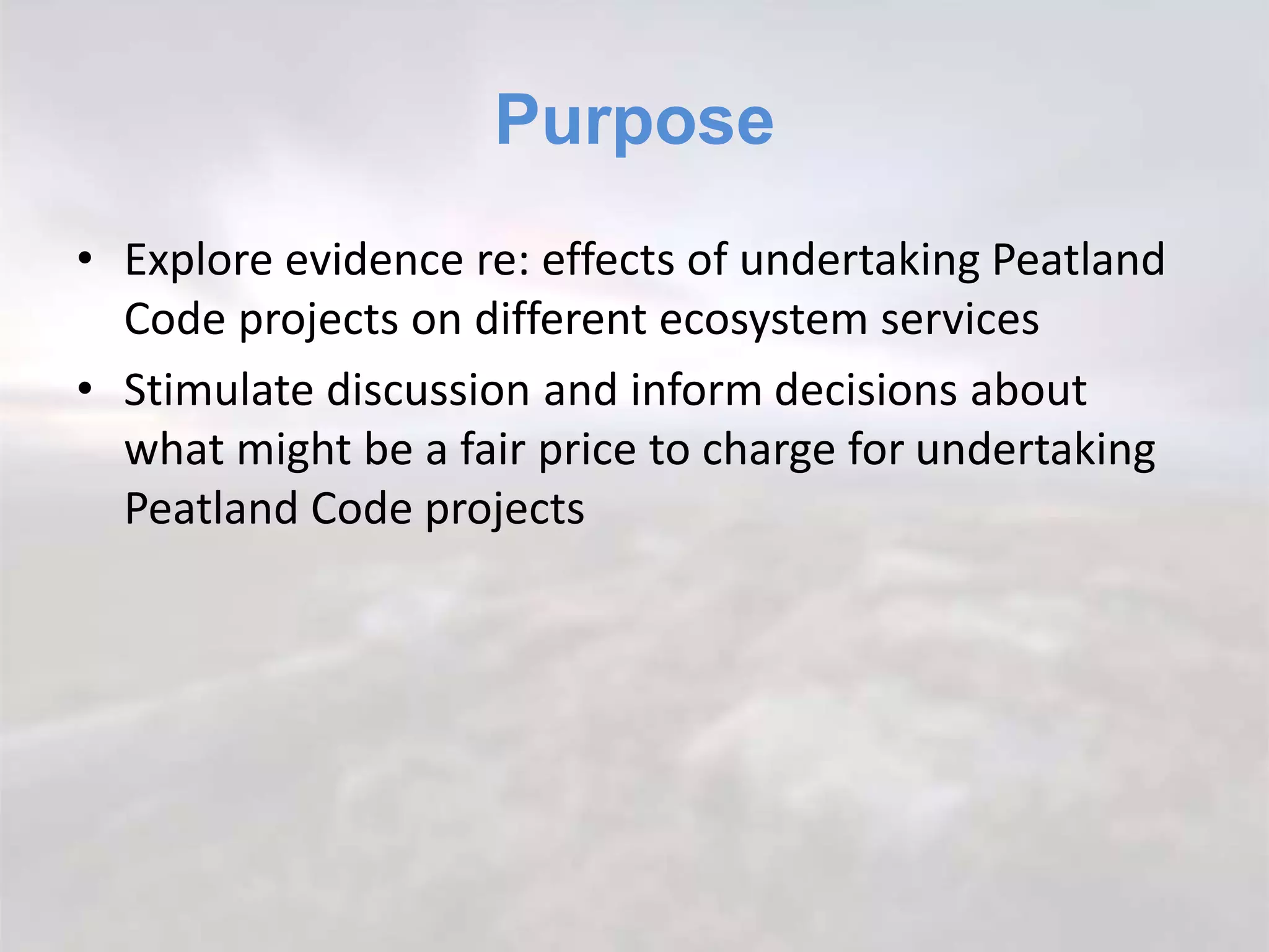 Purpose
• Explore evidence re: effects of undertaking Peatland
Code projects on different ecosystem services
• Stimulate discussion and inform decisions about
what might be a fair price to charge for undertaking
Peatland Code projects
 