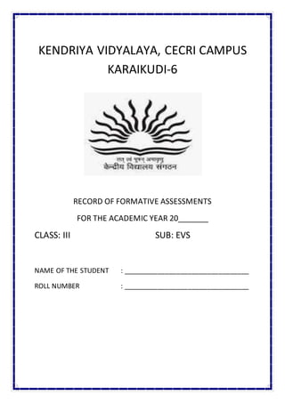 KENDRIYA VIDYALAYA, CECRI CAMPUS
KARAIKUDI-6
RECORD OF FORMATIVE ASSESSMENTS
FOR THE ACADEMIC YEAR 20_______
CLASS: III SUB: EVS
NAME OF THE STUDENT : _________________________________
ROLL NUMBER : _________________________________
 