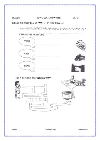 Grade Teacher’s Sign Parent’ssign.
3
CLASS: III TOPIC: WATERO WATER DATE:
CIRCLE SIX SOURCES OF WATER IN THE PUZZLE:
HELP THE BOY TO FIND HIS WAY.
 
