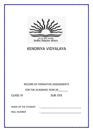 KENDRIYA VIDYALAYA
RECORD OF FORMATIVE ASSESSMENTS
FOR THE ACADEMIC YEAR 20_______
CLASS: III SUB: EVS
NAME OF THE STUDENT : _________________________________
ROLL NUMBER : _________________________________
 