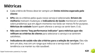 Digital Transformation powered by True Agile
Métricas
● Cada critério de ﬁtness deve ter sempre um limite mínimo esperado pelo
cliente
● KPIs são os critérios pelos quais nosso serviço é selecionado; Drivers de
melhoria motivam mudanças; e Indicadores de Saúde monitoram e alertam
sobre problemas que em algum momento nos farão ser menos ﬁt-for-purpose.
Métricas de vaidade fazem quem oferece o serviço se sentir bem. E só.
● Não use o termo "key performance indicator" para métricas que não
reﬂitam os critérios do cliente para selecionar o serviço e se sentirem
satisfeitos.
● Indicadores de saúde não são critérios para a seleção de serviços. Eles não
tem um alvo, mas sim um range que indica se o serviço está "saudável" e a
tendência a se manter ou não saudável.
 