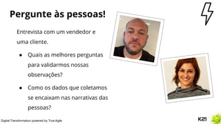 Digital Transformation powered by True Agile
Pergunte às pessoas!
Entrevista com um vendedor e
uma cliente.
● Quais as melhores perguntas
para validarmos nossas
observações?
● Como os dados que coletamos
se encaixam nas narrativas das
pessoas?
 