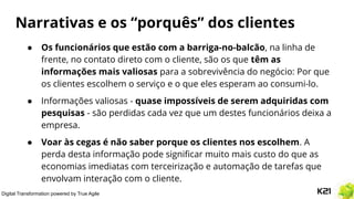 Digital Transformation powered by True Agile
Narrativas e os “porquês” dos clientes
● Os funcionários que estão com a barriga-no-balcão, na linha de
frente, no contato direto com o cliente, são os que têm as
informações mais valiosas para a sobrevivência do negócio: Por que
os clientes escolhem o serviço e o que eles esperam ao consumi-lo.
● Informações valiosas - quase impossíveis de serem adquiridas com
pesquisas - são perdidas cada vez que um destes funcionários deixa a
empresa.
● Voar às cegas é não saber porque os clientes nos escolhem. A
perda desta informação pode signiﬁcar muito mais custo do que as
economias imediatas com terceirização e automação de tarefas que
envolvam interação com o cliente.
 