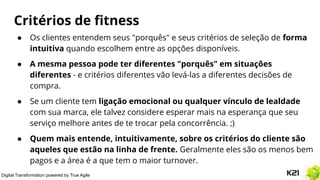 Digital Transformation powered by True Agile
Critérios de ﬁtness
● Os clientes entendem seus "porquês" e seus critérios de seleção de forma
intuitiva quando escolhem entre as opções disponíveis.
● A mesma pessoa pode ter diferentes "porquês" em situações
diferentes - e critérios diferentes vão levá-las a diferentes decisões de
compra.
● Se um cliente tem ligação emocional ou qualquer vínculo de lealdade
com sua marca, ele talvez considere esperar mais na esperança que seu
serviço melhore antes de te trocar pela concorrência. ;)
● Quem mais entende, intuitivamente, sobre os critérios do cliente são
aqueles que estão na linha de frente. Geralmente eles são os menos bem
pagos e a área é a que tem o maior turnover.
 