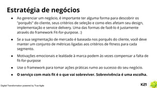 Digital Transformation powered by True Agile
Estratégia de negócios
● Ao gerenciar um negócio, é importante ter alguma forma para descobrir os
"porquês" do cliente, seus critérios de seleção e como eles afetam seu design,
implementação e service delivery. Uma das formas de fazê-lo é justamente
através do framework Fit-for-purpose. :)
● Se a sua segmentação de mercado é baseada nos porquês do cliente, você deve
manter um conjunto de métricas ligadas aos critérios de ﬁtness para cada
segmento.
● Motivações emocionais e lealdade à marca podem às vezes compensar a falta de
ﬁt-for-purpose
● Use o framework para tomar ações práticas rumo ao sucesso do seu negócio.
● O serviço com mais ﬁt é o que vai sobreviver. Sobrevivência é uma escolha.
 