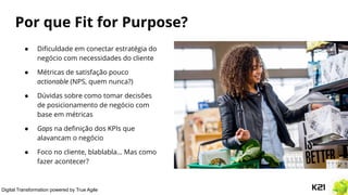 Digital Transformation powered by True Agile
Por que Fit for Purpose?
● Diﬁculdade em conectar estratégia do
negócio com necessidades do cliente
● Métricas de satisfação pouco
actionable (NPS, quem nunca?)
● Dúvidas sobre como tomar decisões
de posicionamento de negócio com
base em métricas
● Gaps na deﬁnição dos KPIs que
alavancam o negócio
● Foco no cliente, blablabla… Mas como
fazer acontecer?
 