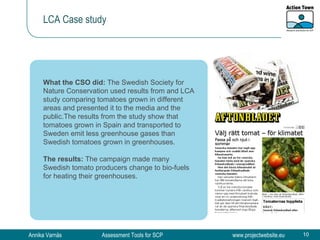 LCA Case study What the CSO did:  The Swedish Society for Nature Conservation used results from and LCA study comparing tomatoes grown in different areas and presented it to the media and the public. The results from the study show that tomatoes grown in Spain and transported to Sweden emit less greenhouse gases than Swedish tomatoes grown in greenhouses. The results:  The campaign made many Swedish tomato producers change to bio-fuels for heating their greenhouses. 