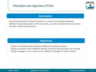 Description and objectives of EIOA Environmental Input Output Analysis is a tool to study flows between different industrial sectors of the economy, as well as between the economy and the natural environment. Description Objectives Study interrelationships between different industrial sectors Study emissions from different sectors and from the economy as a whole Study changes in one sector as an effect of changes in other sectors 
