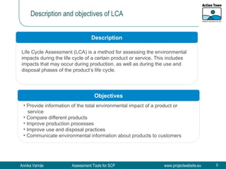 Description and objectives of LCA Life Cycle Assessment (LCA) is a method for assessing the environmental impacts during the life cycle of a certain product or service. This includes impacts that may occur during production, as well as during the use and disposal phases of the product’s life cycle.  Description Objectives Provide information of the total environmental impact of a product or  service  Compare different products Improve production processes Improve use and disposal practices Communicate environmental information about products to customers 
