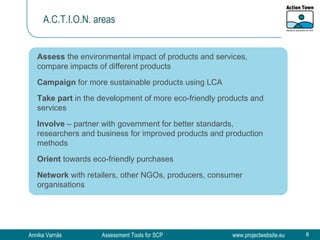 A.C.T.I.O.N. areas Assess  the environmental impact of products and services, compare impacts of different products Campaign  for more sustainable products using LCA Take part  in the development of more eco-friendly products and services Involve  – partner with government for better standards, researchers and business for improved products and production methods Orient  towards eco-friendly purchases Network  with retailers, other NGOs, producers, consumer organisations 