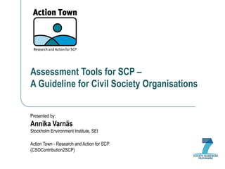 Assessment Tools for SCP –  A Guideline for Civil Society Organisations Presented by: Annika Varnäs Stockholm Environment Institute, SEI Action Town - Research and Action for SCP (CSOContribution2SCP) 
