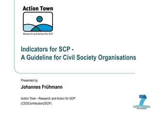 Indicators for SCP -  A Guideline for Civil Society Organisations Presented by: Johannes Frühmann Action Town - Research and Action for SCP (CSOContribution2SCP) 