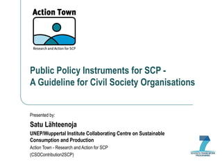 Public Policy Instruments for SCP -  A Guideline for Civil Society Organisations Presented by: Satu Lähteenoja UNEP/Wuppertal Institute Collaborating Centre on Sustainable Consumption and Production Action Town - Research and Action for SCP (CSOContribution2SCP) 