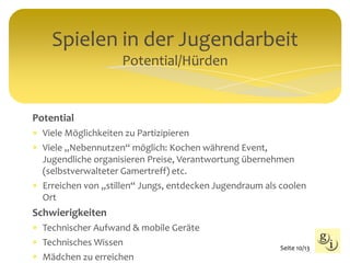 Spielen in der Jugendarbeit
Potential/Hürden
Seite 10/13
Potential
 Viele Möglichkeiten zu Partizipieren
 Viele „Nebennutzen“ möglich: Kochen während Event,
Jugendliche organisieren Preise, Verantwortung übernehmen
(selbstverwalteter Gamertreff) etc.
 Erreichen von „stillen“ Jungs, entdecken Jugendraum als coolen
Ort
Schwierigkeiten
 Technischer Aufwand & mobile Geräte
 Technisches Wissen
 Mädchen zu erreichen
 