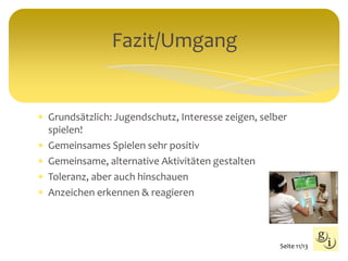  Grundsätzlich: Jugendschutz, Interesse zeigen, selber
spielen!
 Gemeinsames Spielen sehr positiv
 Gemeinsame, alternative Aktivitäten gestalten
 Toleranz, aber auch hinschauen
 Anzeichen erkennen & reagieren
Fazit/Umgang
Seite 11/13
 