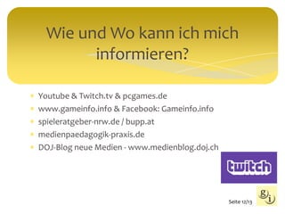  Youtube & Twitch.tv & pcgames.de
 www.gameinfo.info & Facebook: Gameinfo.info
 spieleratgeber-nrw.de / bupp.at
 medienpaedagogik-praxis.de
 DOJ-Blog neue Medien - www.medienblog.doj.ch
Wie und Wo kann ich mich
informieren?
Seite 12/13
 